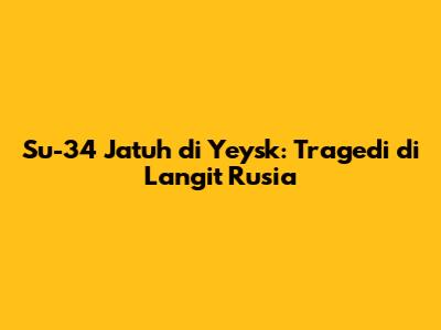 Su-34 Jatuh di Yeysk: Tragedi di Langit Rusia