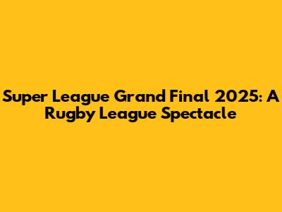 Super League Grand Final 2025: A Rugby League Spectacle