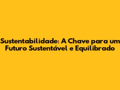 Sustentabilidade: A Chave para um Futuro Sustentável e Equilibrado