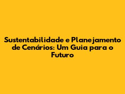 Sustentabilidade e Planejamento de Cenários: Um Guia para o Futuro