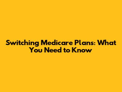 Switching Medicare Plans: What You Need to Know