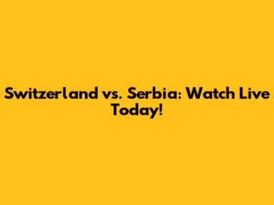 Switzerland vs. Serbia: Watch Live Today!