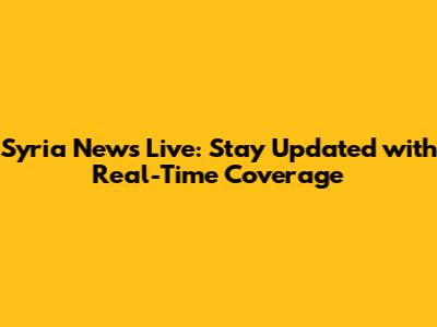 Syria News Live: Stay Updated with Real-Time Coverage
