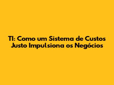 TI: Como um Sistema de Custos Justo Impulsiona os Negócios