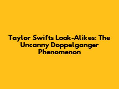 Taylor Swift's Look-Alikes: The Uncanny Doppelganger Phenomenon