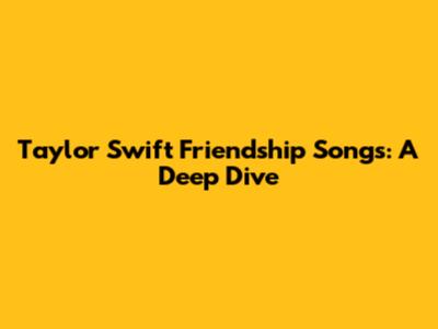 Taylor Swift Friendship Songs: A Deep Dive