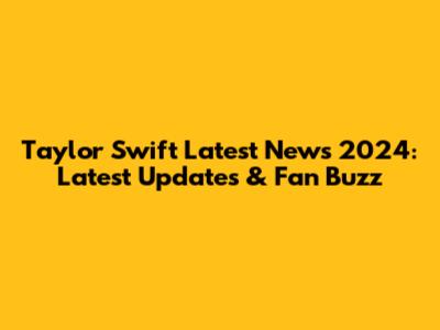 Taylor Swift Latest News 2024: Latest Updates & Fan Buzz