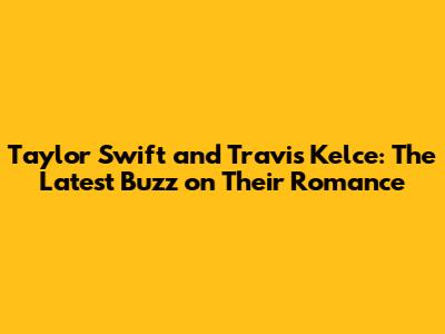Taylor Swift and Travis Kelce: The Latest Buzz on Their Romance