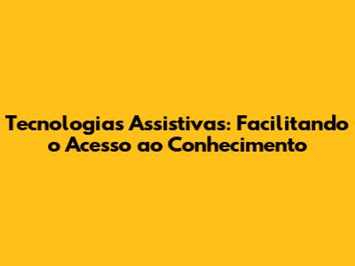 Tecnologias Assistivas: Facilitando o Acesso ao Conhecimento