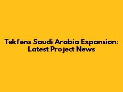 Tekfen's Saudi Arabia Expansion: Latest Project News