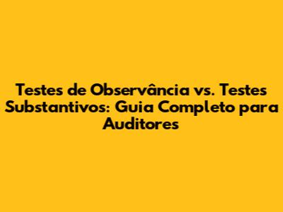 Testes de Observância vs. Testes Substantivos: Guia Completo para Auditores