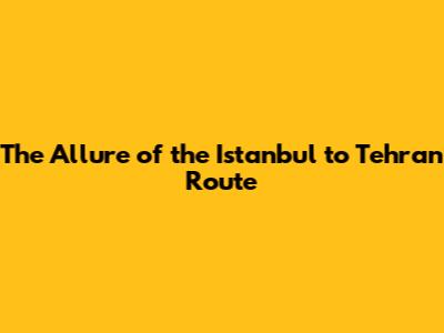 The Allure of the Istanbul to Tehran Route
