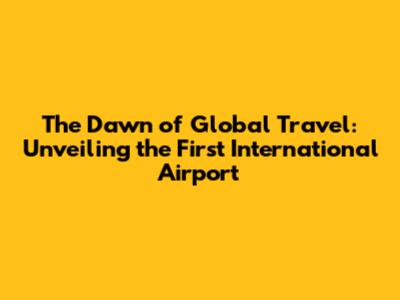 The Dawn of Global Travel: Unveiling the First International Airport