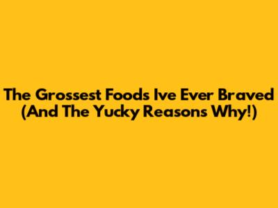 The Grossest Foods I've Ever Braved (And The Yucky Reasons Why!)