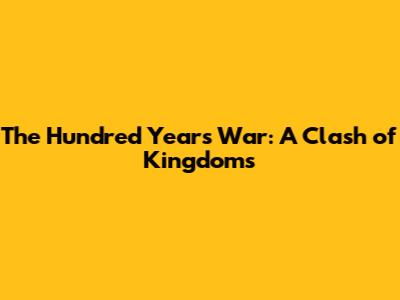 The Hundred Years' War: A Clash of Kingdoms