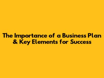 The Importance of a Business Plan & Key Elements for Success