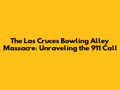 The Las Cruces Bowling Alley Massacre: Unraveling the 911 Call
