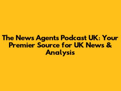 The News Agents Podcast UK: Your Premier Source for UK News & Analysis