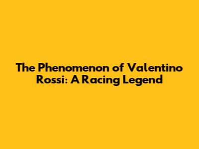 The Phenomenon of Valentino Rossi: A Racing Legend