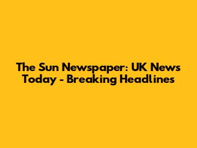 The Sun Newspaper: UK News Today - Breaking Headlines