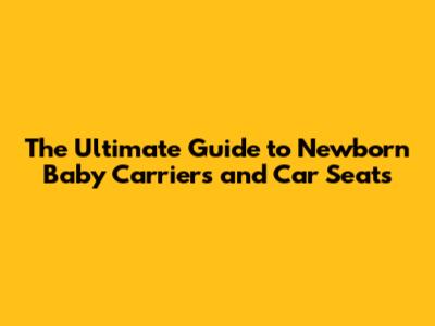 The Ultimate Guide to Newborn Baby Carriers and Car Seats