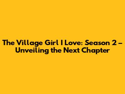 The Village Girl I Love: Season 2 – Unveiling the Next Chapter