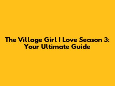 The Village Girl I Love Season 3: Your Ultimate Guide