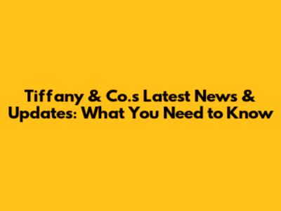 Tiffany & Co.'s Latest News & Updates: What You Need to Know