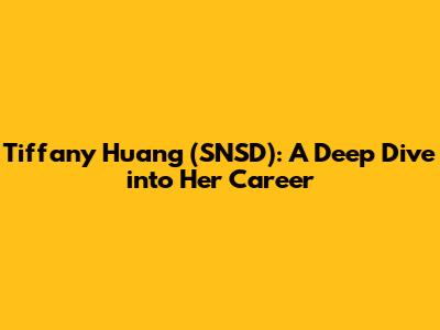 Tiffany Huang (SNSD): A Deep Dive into Her Career