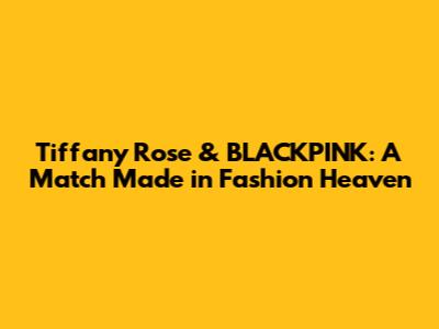 Tiffany Rose & BLACKPINK: A Match Made in Fashion Heaven