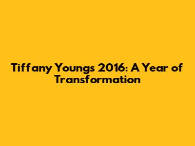 Tiffany Young's 2016: A Year of Transformation