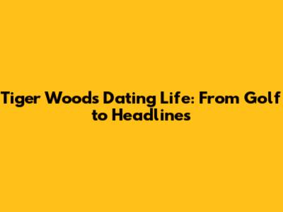 Tiger Woods' Dating Life: From Golf to Headlines