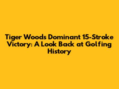 Tiger Woods' Dominant 15-Stroke Victory: A Look Back at Golfing History