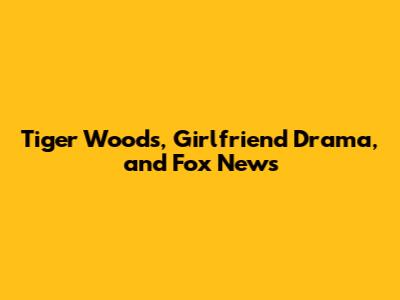 Tiger Woods, Girlfriend Drama, and Fox News