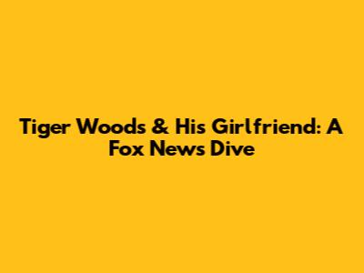 Tiger Woods & His Girlfriend: A Fox News Dive