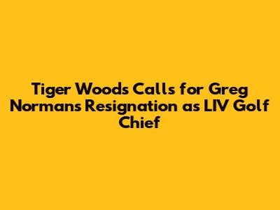 Tiger Woods Calls for Greg Norman's Resignation as LIV Golf Chief