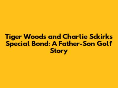 Tiger Woods and Charlie Sckirk's Special Bond: A Father-Son Golf Story