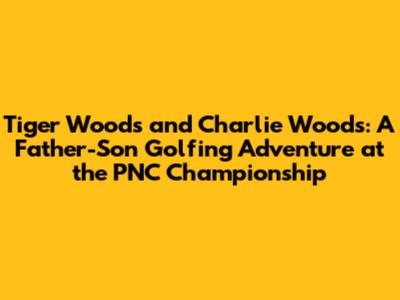 Tiger Woods and Charlie Woods: A Father-Son Golfing Adventure at the PNC Championship