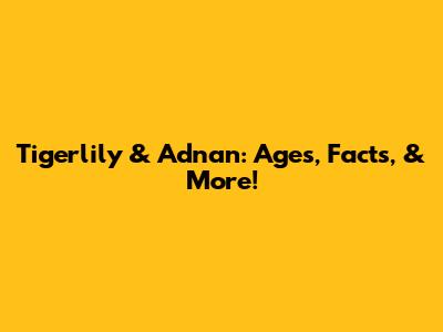 Tigerlily & Adnan: Ages, Facts, & More!