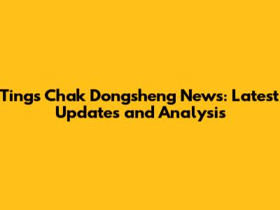 Tings Chak Dongsheng News: Latest Updates and Analysis