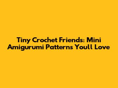 Tiny Crochet Friends: Mini Amigurumi Patterns You'll Love