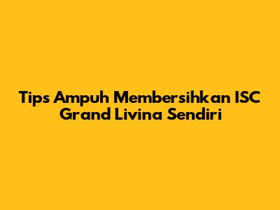 Tips Ampuh Membersihkan ISC Grand Livina Sendiri