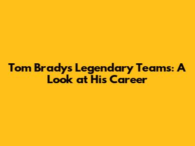 Tom Brady's Legendary Teams: A Look at His Career