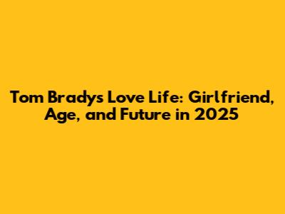 Tom Brady's Love Life: Girlfriend, Age, and Future in 2025