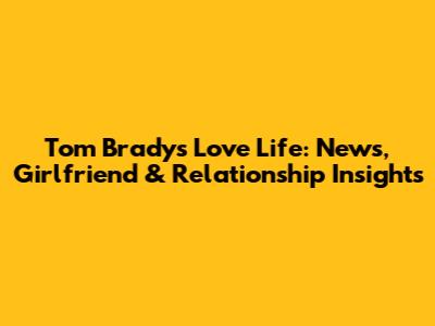 Tom Brady's Love Life: News, Girlfriend & Relationship Insights