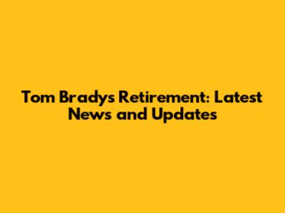 Tom Brady's Retirement: Latest News and Updates