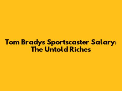 Tom Brady's Sportscaster Salary: The Untold Riches