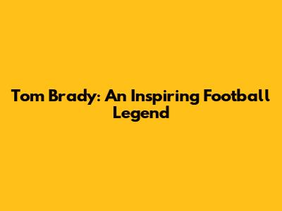 Tom Brady: An Inspiring Football Legend