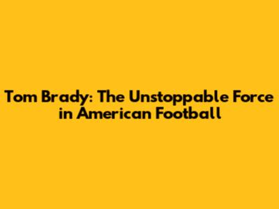Tom Brady: The Unstoppable Force in American Football