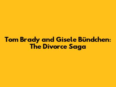 Tom Brady and Gisele Bündchen: The Divorce Saga